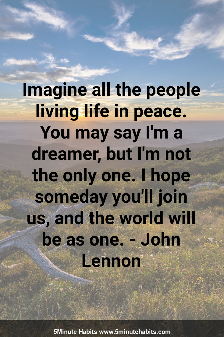 Imagine all the people living life in peace. You may say I'm a dreamer, but I'm not the only one. I hope someday you'll join us, and the world will be as one. - John Lennon
